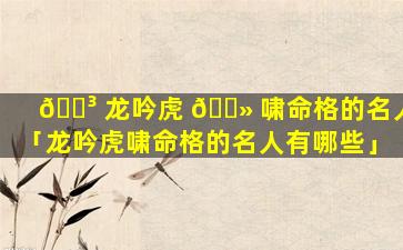 🌳 龙吟虎 🌻 啸命格的名人「龙吟虎啸命格的名人有哪些」